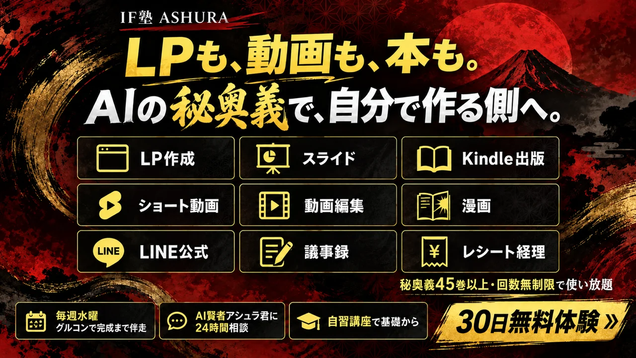 IF塾 ASHURA。LPも、動画も、本も。AIの秘奥義で、自分で作る側へ。秘奥義の一部: LP作成、スライド、Kindle出版、ショート動画、動画編集、漫画、LINE公式、議事録、レシート経理。秘奥義45巻以上・回数無制限で使い放題。毎週水曜グルコンで完成まで伴走、AI賢者アシュラ君に24時間相談、自習講座で基礎から。30日無料体験