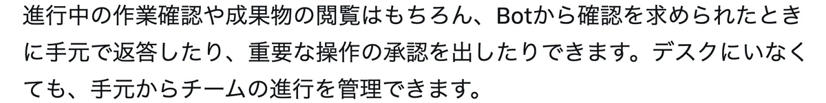 元記事の画面。進行中の作業確認や成果物の閲覧はもちろん、Botから確認を求められたときに手元で返答したり、重要な操作の承認を出したりできる。デスクにいなくても手元からチームの進行を管理できます、という文
